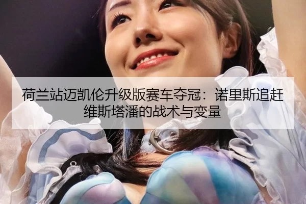 荷兰站迈凯伦升级版赛车夺冠：诺里斯追赶维斯塔潘的战术与变量